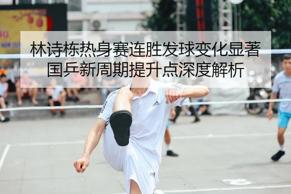 林诗栋热身赛连胜发球变化显著 国乒新周期提升点深度解析 | c7c7.app