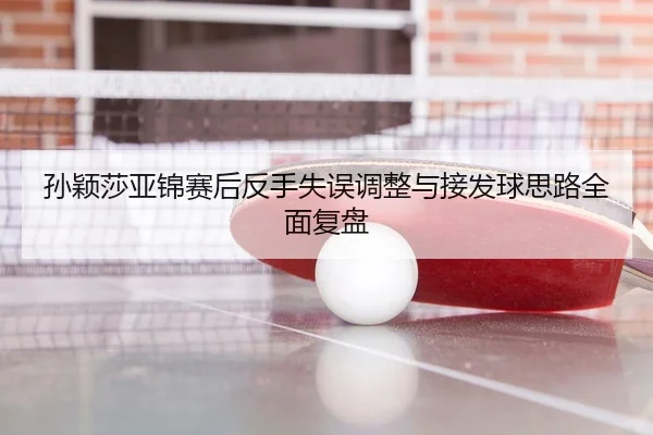 孙颖莎亚锦赛后反手失误调整与接发球思路全面复盘（c7c7.app）